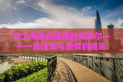 全上海都在偶遇勒克莱尔——一场速度与激情的邂逅