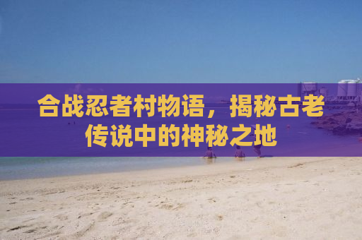 合战忍者村物语，揭秘古老传说中的神秘之地