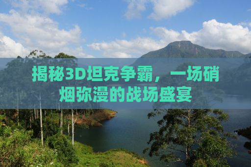 揭秘3D坦克争霸，一场硝烟弥漫的战场盛宴