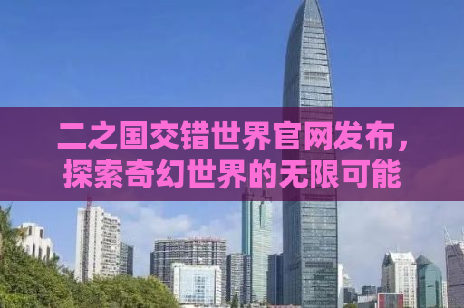 二之国交错世界官网发布，探索奇幻世界的无限可能