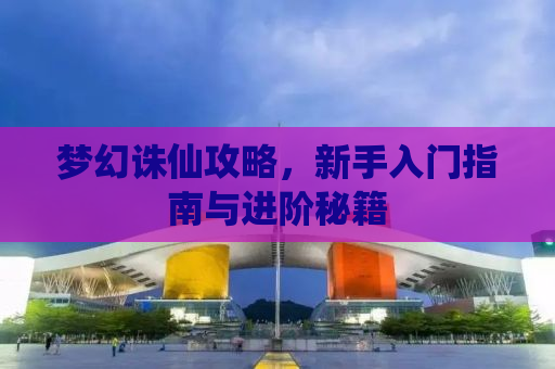 梦幻诛仙攻略，新手入门指南与进阶秘籍