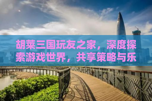 胡莱三国玩友之家，深度探索游戏世界，共享策略与乐趣