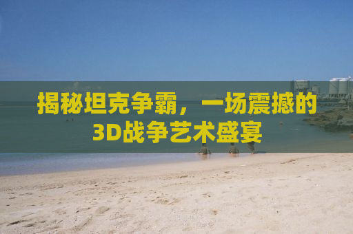 揭秘坦克争霸，一场震撼的3D战争艺术盛宴
