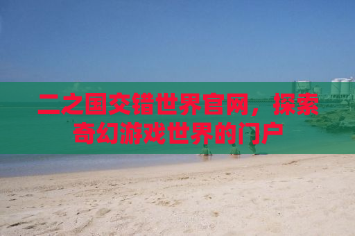 二之国交错世界官网，探索奇幻游戏世界的门户