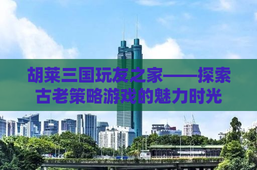 胡莱三国玩友之家——探索古老策略游戏的魅力时光
