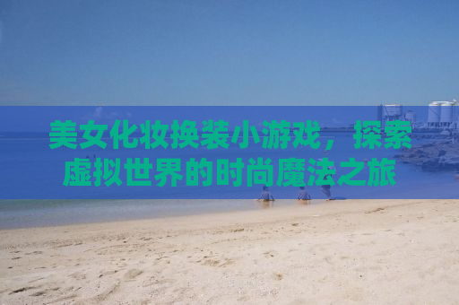 美女化妆换装小游戏，探索虚拟世界的时尚魔法之旅