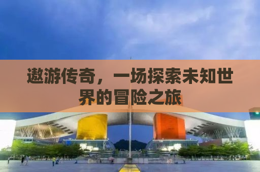遨游传奇，一场探索未知世界的冒险之旅