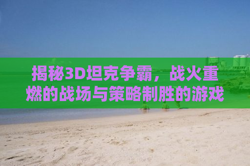 揭秘3D坦克争霸，战火重燃的战场与策略制胜的游戏艺术