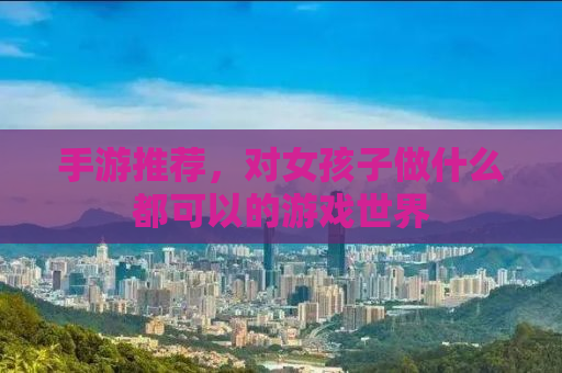 手游推荐，对女孩子做什么都可以的游戏世界