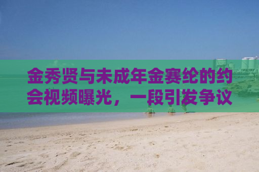金秀贤与未成年金赛纶的约会视频曝光，一段引发争议的话题