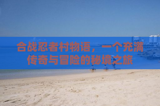 合战忍者村物语，一个充满传奇与冒险的秘境之旅