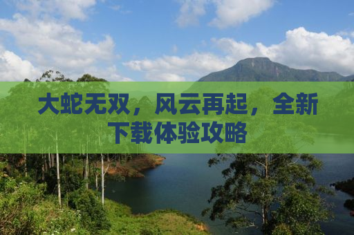 大蛇无双，风云再起，全新下载体验攻略
