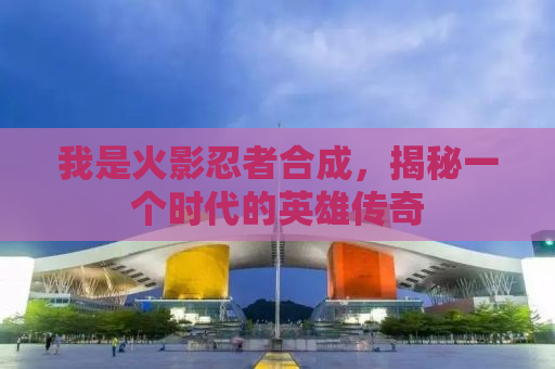 我是火影忍者合成，揭秘一个时代的英雄传奇
