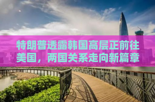特朗普透露韩国高层正前往美国，两国关系走向新篇章？