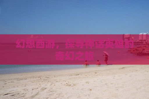 幻想西游，探寻神话英雄的奇幻之旅