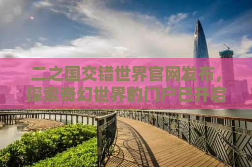 二之国交错世界官网发布，探索奇幻世界的门户已开启