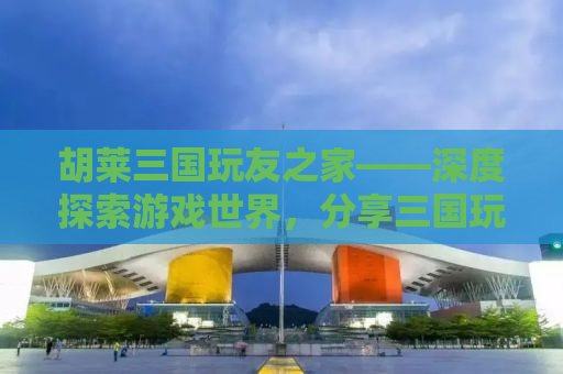 胡莱三国玩友之家——深度探索游戏世界，分享三国玩法的独特魅力