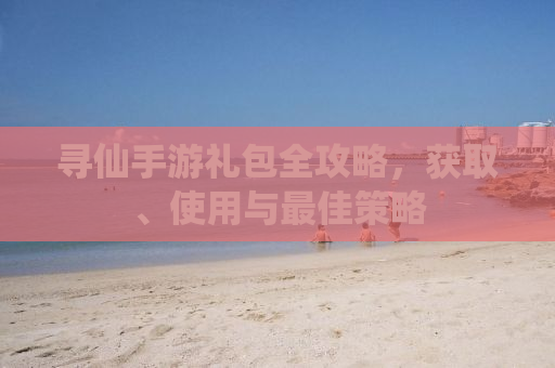寻仙手游礼包全攻略，获取、使用与最佳策略