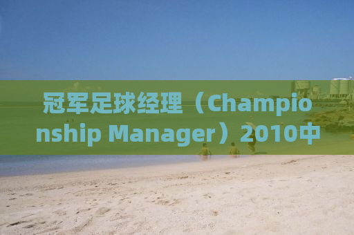 冠军足球经理（Championship Manager）2010中文版全面解析与体验