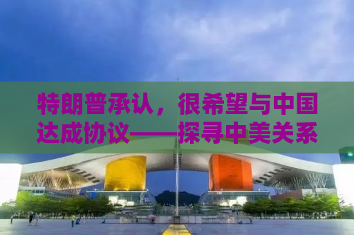 特朗普承认，很希望与中国达成协议——探寻中美关系的未来之路