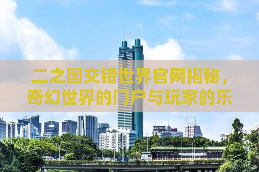 二之国交错世界官网揭秘，奇幻世界的门户与玩家的乐园