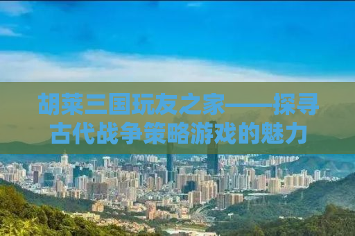 胡莱三国玩友之家——探寻古代战争策略游戏的魅力