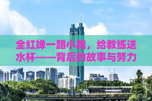 全红婵一路小跑，给教练送水杯——背后的故事与努力