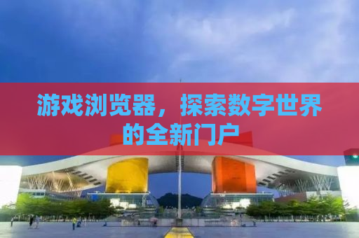 游戏浏览器，探索数字世界的全新门户