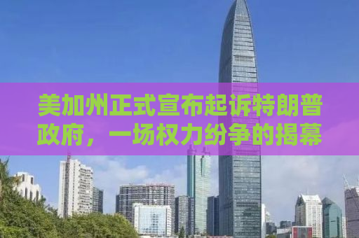 美加州正式宣布起诉特朗普政府，一场权力纷争的揭幕