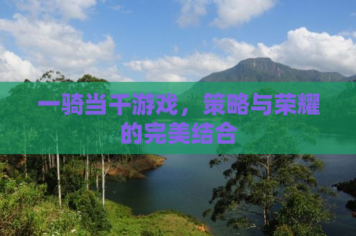 一骑当千游戏，策略与荣耀的完美结合