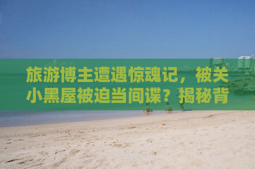 旅游博主遭遇惊魂记，被关小黑屋被迫当间谍？揭秘背后的真相！