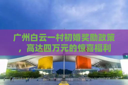 广州白云一村初婚奖励政策，高达四万元的惊喜福利