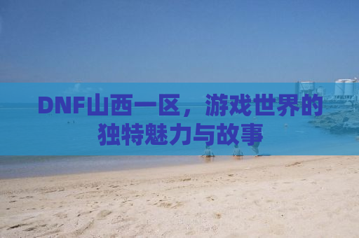 DNF山西一区，游戏世界的独特魅力与故事