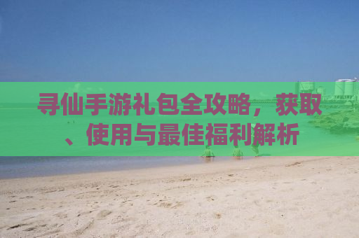 寻仙手游礼包全攻略，获取、使用与最佳福利解析