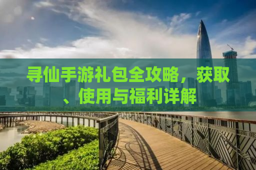 寻仙手游礼包全攻略，获取、使用与福利详解
