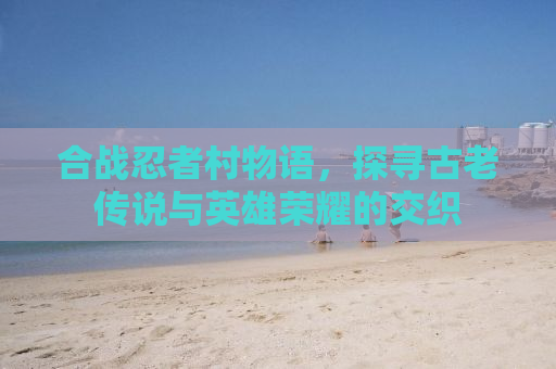 合战忍者村物语，探寻古老传说与英雄荣耀的交织