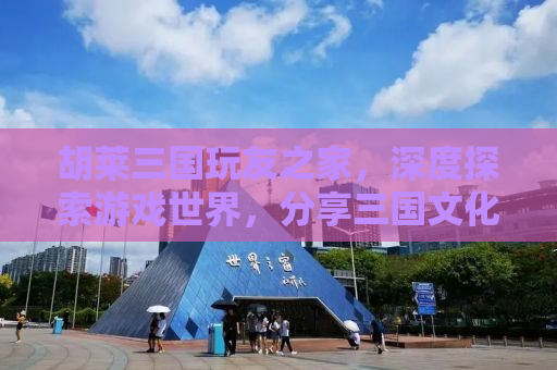 胡莱三国玩友之家，深度探索游戏世界，分享三国文化的魅力