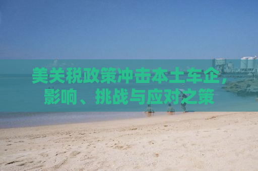 美关税政策冲击本土车企，影响、挑战与应对之策