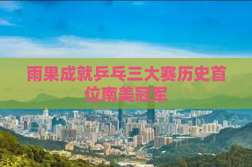 雨果成就乒乓三大赛历史首位南美冠军
