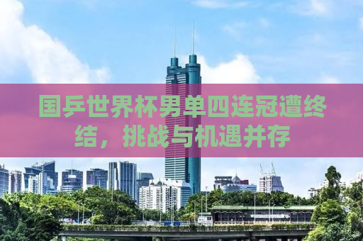 国乒世界杯男单四连冠遭终结，挑战与机遇并存