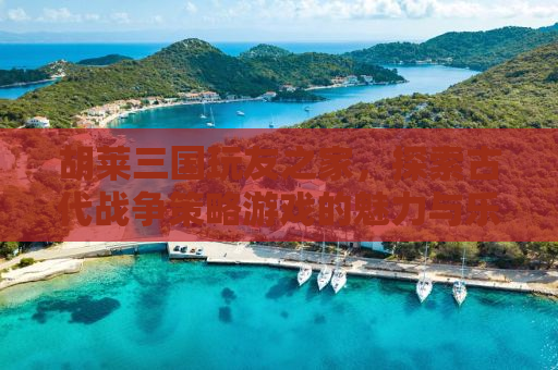 胡莱三国玩友之家，探索古代战争策略游戏的魅力与乐趣