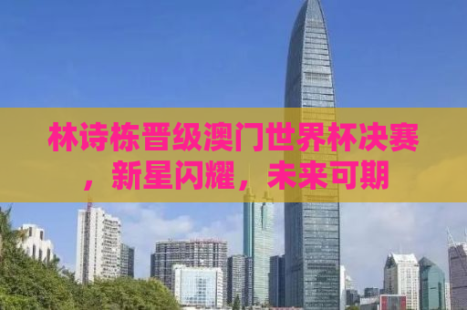 林诗栋晋级澳门世界杯决赛，新星闪耀，未来可期