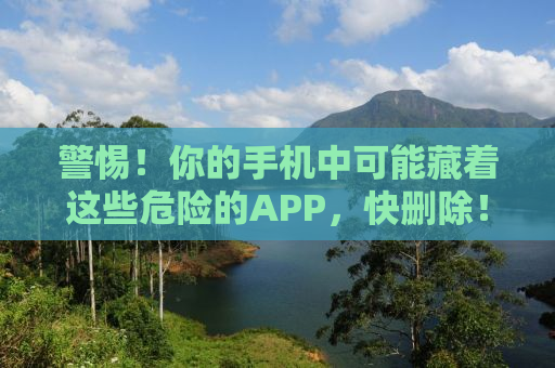 警惕！你的手机中可能藏着这些危险的APP，快删除！