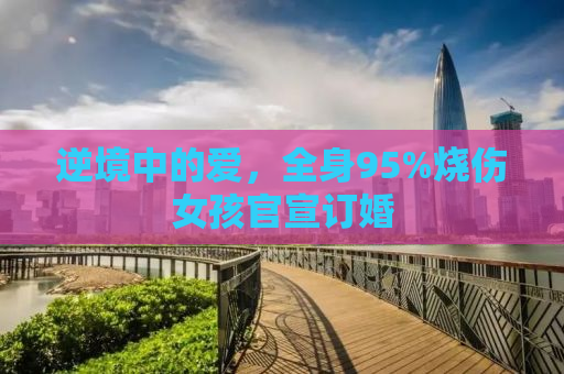 逆境中的爱，全身95%烧伤女孩官宣订婚
