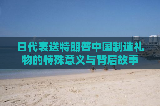 日代表送特朗普中国制造礼物的特殊意义与背后故事