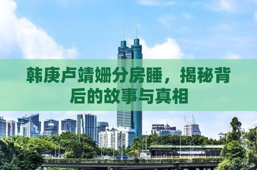 韩庚卢靖姗分房睡，揭秘背后的故事与真相