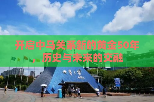 开启中马关系新的黄金50年，历史与未来的交融