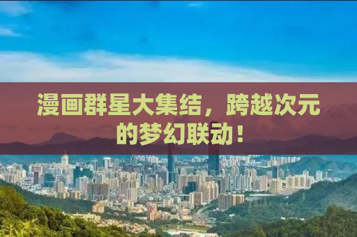 漫画群星大集结，跨越次元的梦幻联动！