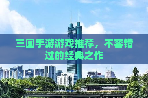 三国手游游戏推荐，不容错过的经典之作