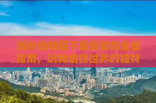 畸形动物园下载安装的全面指南，玩转动物世界的独特魅力